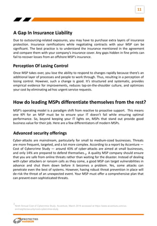 11
A Gap In Insurance Liability
vision
Due to outsourcing-related exposures, you may have to purchase extra layers of insurance
protection. Insurance ramifications while negotiating contracts with your MSP can be
significant. The best practice is to understand the insurance mentioned in the agreement
and compare them with your company’s insurance cover. Any gaps hidden in fine prints can
fail to recover losses from an offshore MSP’s insurance.
Once MSP takes over, you lose the ability to respond to changes rapidly because there’s an
additional layer of processes and people to work through. Thus, resulting in a perception of
losing control. However, such a change is good. It’s structured and systematic, provides
empirical evidence for improvements, reduces tap-on-the-shoulder culture, and optimizes
your cost by eliminating ad hoc urgent service requests.
Perception Of Losing Control
MSP’s operating model is a paradigm shift from reactive to proactive support. This means
one KPI for an MSP must be to ensure your IT doesn’t fail while ensuring optimal
performance. So, beyond keeping your IT lights on, MSPs that stand out provide good
business value for their job. Here are a few differentiators of modern MSPs.
How do leading MSPs differentiate themselves from the rest?
Advanced security offerings
Ninth Annual Cost of Cybercrime Study, Accenture, March 2019 accessed at https://www.accenture.com/us-
en/insights/security/cost-cybercrime-study
2
Cyber-attacks are mainstream, particularly for small to medium-sized businesses. Threats
are more frequent, targeted, and a lot more complex. According to a report by Accenture —
Cost of Cybercrime Study — around 43% of cyber-attacks are aimed at small businesses,
and only 14% are prepared to defend themselves. A quality MSP company should ensure
that you are safe from online threats rather than waiting for the disaster. Instead of dealing
with cyber attackers or ransom calls as they come, a good MSP can target vulnerabilities in
advance and shut them down before it becomes a problem. Yes, some attacks can
penetrate even the best of systems. However, having robust threat prevention in place will
de-risk the threat of an unexpected event. Your MSP must offer a comprehensive plan that
can prevent even sophisticated threats.
2
 