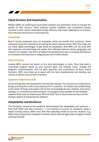 12
Internal
Factors
External
Factors
Cloud Services And Automation
Modern MSPs are switching to cloud-native solutions and automation levers to improve the
quality of their services. Cloud solutions provide scalability and on-demand disaster
recovery to their clients. Automation brings efficiency with lower dependency on humans,
thus reducing manual errors or discrepancies.
Best IT service companies focus on innovation, which can benefit their customers. These
companies know the importance of tracking the latest industry trends. With their help, you
can utilize digital technologies to get ahead of competitors. Best MSPs are not stuck with
their approach and technology and update their offerings based on trends, geography, and
industry. For example, new forms of cybercrime develop every year. A company that focuses
on innovation will know how to safeguard you from further attacks.
Innovation
Leading MSPs consult and advise on the best technologies or tools. They help build a
customized program based on your business goals and strategic vision, manage the
program's implementation, and run daily operation and maintenance of those critical
functions. MSPs must keep up to speed with the latest developments and develop new
services to deliver value to their customers.
Value Creation
CX has already been the buzzword for the last half a decade. The concept was initially driven
by big consulting firms and is now necessary for IT customers. As modern users prefer being
at the center of things, they expect self-service via knowledge forums, chatbots, and service
catalogs, i.e., omnichannel communication. A managed service provider for the helpdesk
supports these areas to improve your NPS and CSAT. Your in-house team can focus on the
strategic aspects of improving tech adoption.
Customer Experience (CX)
The disruption caused by the pandemic demonstrated that adaptability and resilience —
from both MSPs and their customers — are essential to survive. As companies adopt a
hybrid working culture, MSPs must shift their operating model to suit the situation. E.g.,
MSPs need to equip their employees and their clients with the right tools to support remote
working remotely.
Adaptability and Resilience
 
