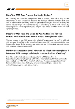 14
Does Your MSP Over Promise And Under Deliver?
Does Your MSP Have The Vision To Plan And Execute For The
Future? How Good Is Your MSP In Project Management Skills?
MSP industry has cut-throat competition. And to survive, many MSPs rely on the
effectiveness of their salespeople. However, the challenge with this method is that sales
calls or pitches often commit big promises upfront to secure your business. In reality, the
service provider might not have the capacity or competency to deliver such services. By
reviewing your IT service agreement, you can pick areas where your MSP hasn’t delivered
up to its promises.
The sole purpose of your MSP is to provide reliable IT services. And that can’t be achieved
with a myopic view of day-to-day operational issues. Your MSP must champion taking cues
from regular issues, devise long-term plans that put you in the driving seat, and execute
with a transparent governance model.
Do they track response time? How well do they handle complaints ?
Does your MSP manage stakeholder communications effectively?
One of the best indicators to answer this question is MTTR (Mean Time To
Repair/Resolve/Recovery/Response), MTTF (Mean Time To Failure), MTTA (Mean Time To
Acknowledge), and MTBF (Mean Time Before Failure). These can be a good baseline or
benchmark that starts more challenging conversations regarding the process, RCA
methodologies, response protocols, and more.
The path to better incident management starts here, Atlassian accessed at https://www.atlassian.com/incident-
management/kpis/common-metrics
3
 