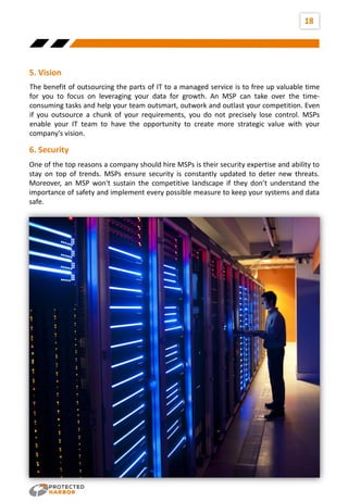 18
The benefit of outsourcing the parts of IT to a managed service is to free up valuable time
for you to focus on leveraging your data for growth. An MSP can take over the time-
consuming tasks and help your team outsmart, outwork and outlast your competition. Even
if you outsource a chunk of your requirements, you do not precisely lose control. MSPs
enable your IT team to have the opportunity to create more strategic value with your
company's vision.
5. Vision
One of the top reasons a company should hire MSPs is their security expertise and ability to
stay on top of trends. MSPs ensure security is constantly updated to deter new threats.
Moreover, an MSP won't sustain the competitive landscape if they don’t understand the
importance of safety and implement every possible measure to keep your systems and data
safe.
6. Security
 