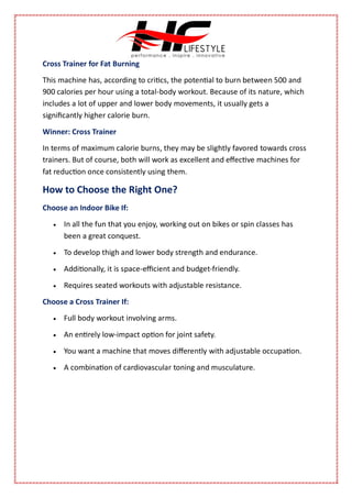 Cross Trainer for Fat Burning
This machine has, according to critics, the potential to burn between 500 and
900 calories per hour using a total-body workout. Because of its nature, which
includes a lot of upper and lower body movements, it usually gets a
significantly higher calorie burn.
Winner: Cross Trainer
In terms of maximum calorie burns, they may be slightly favored towards cross
trainers. But of course, both will work as excellent and effective machines for
fat reduction once consistently using them.
How to Choose the Right One?
Choose an Indoor Bike If:
 In all the fun that you enjoy, working out on bikes or spin classes has
been a great conquest.
 To develop thigh and lower body strength and endurance.
 Additionally, it is space-efficient and budget-friendly.
 Requires seated workouts with adjustable resistance.
Choose a Cross Trainer If:
 Full body workout involving arms.
 An entirely low-impact option for joint safety.
 You want a machine that moves differently with adjustable occupation.
 A combination of cardiovascular toning and musculature.
 