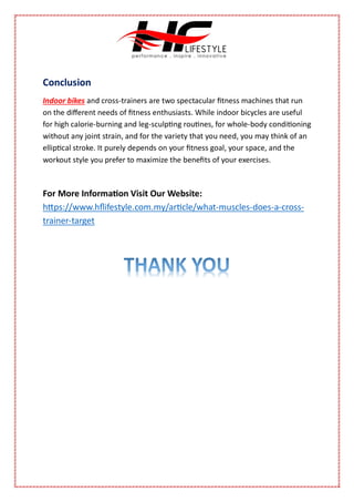 Conclusion
Indoor bikes and cross-trainers are two spectacular fitness machines that run
on the different needs of fitness enthusiasts. While indoor bicycles are useful
for high calorie-burning and leg-sculpting routines, for whole-body conditioning
without any joint strain, and for the variety that you need, you may think of an
elliptical stroke. It purely depends on your fitness goal, your space, and the
workout style you prefer to maximize the benefits of your exercises.
For More Information Visit Our Website:
https://www.hflifestyle.com.my/article/what-muscles-does-a-cross-
trainer-target
 