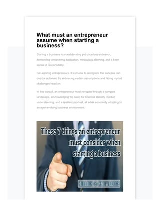 What must an entrepreneur
assume when starting a
business?
Starting a business is an exhilarating yet uncertain endeavor,
demanding unwavering dedication, meticulous planning, and a keen
sense of responsibility.
For aspiring entrepreneurs, it is crucial to recognize that success can
only be achieved by embracing certain assumptions and facing myriad
challenges head on.
In this pursuit, an entrepreneur must navigate through a complex
landscape, acknowledging the need for financial stability, market
understanding, and a resilient mindset, all while constantly adapting to
an ever-evolving business environment.
 