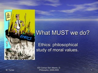 IES Campo San Alberto, D.IES Campo San Alberto, D.
Philosophy; 2008-2009Philosophy; 2008-2009 11M. TorresM. Torres
What MUST we do?What MUST we do?
Ethics: philosophicalEthics: philosophical
study of moral values.study of moral values.
 