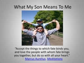 What My Son Means To Me




“Accept the things to which fate binds you,
and love the people with whom fate brings
you together, but do so with all your heart.”
      ― Marcus Aurelius, Meditations
 