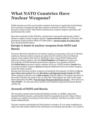What NATO Countries Have
Nuclear Weapons?
Public tensions over the use of nuclear weapons in Europe or against the United States
have increased. It happened after the response to Russia’s invasion of Ukraine.
Everyone wants to know what NATO countries have nuclear weapons and if they will
also threaten the world.
Since the conclusion of the Cold War, tensions have increased continuously. Putin’s
threats to deploy nuclear weapons against “anyone interferes with us” in Ukraine. His
placement of more nuclear officers to shift under a “special regime of combat duty”
have shocked NATO nations.
Europe is home to nuclear weapons from NATO and
Russia
Concerns about the potential use of nuclear weapons are growing as the war in Ukraine
continues. Russian nuclear weapons are placed on the territory of several Russian
regions. Some regions don’t have it. Similarly to this, certain NATO nations host
American nuclear weapons. But the United Kingdom and France have their own.
The majority of NATO members lack nuclear weapons. As a member of NATO,
the United States possesses nuclear weapons of its own. NATO member Canada does
not possess nuclear weapons. Russia has placed additional of its own nuclear weapons
across the whole country.
Russian and American nuclear weapons are hundreds, the majority of which are five or
more times more potent than the Hiroshima and Nagasaki atomic bombs of 1945.
These weapons comprise over 1,600 weapons with the ability to hit targets anywhere in
the world. And they are ready to fire on each side. Those figures are close to the upper
limits allowed by the 2011 “New Strategic Weapons Reduction Treaty“, often known as
“New START“. It is the only active nuclear arms limitation agreement between Russia
and the US.
Arsenals of NATO and Russia
The arsenals comprise Intercontinental ballistic missiles, or ICBMs, submarine-
launched ballistic missiles, and missiles fired from specialized aircraft. Many of those
missiles are capable of carrying several nuclear warheads. And that can strike various
targets independently.
The pact contains mechanisms for both parties to monitor. It is to verify compliance to
make sure that nations abide by the restrictions on warheads and missiles. As a result of
 