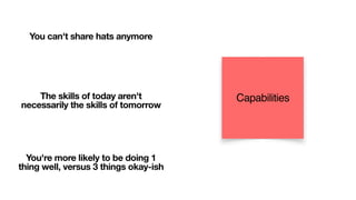You can't share hats anymore
The skills of today aren't
necessarily the skills of tomorrow
You're more likely to be doing 1
thing well, versus 3 things okay-ish
Capabilities
 