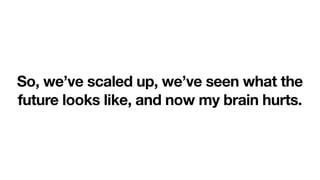 So, we’ve scaled up, we’ve seen what the
future looks like, and now my brain hurts.
 