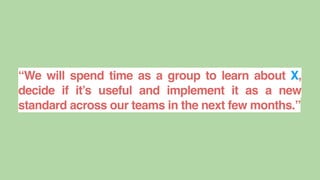 “We will spend time as a group to learn about X,
decide if it’s useful and implement it as a new
standard across our teams in the next few months.”
 