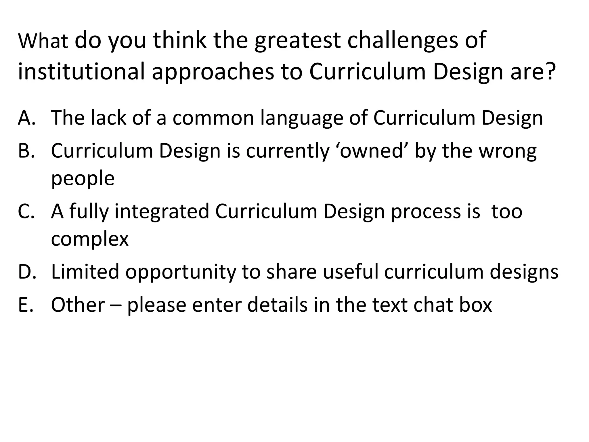 Whatdo you think the greatest challenges of institutional approaches to Curriculum Design are? 
A.The lack of a common language of Curriculum Design 
B.Curriculum Design is currently ‘owned’ by the wrong people 
C.A fully integrated Curriculum Design process is too complex 
D.Limited opportunity to share useful curriculum designs 
E.Other –please enter details in the text chat box  