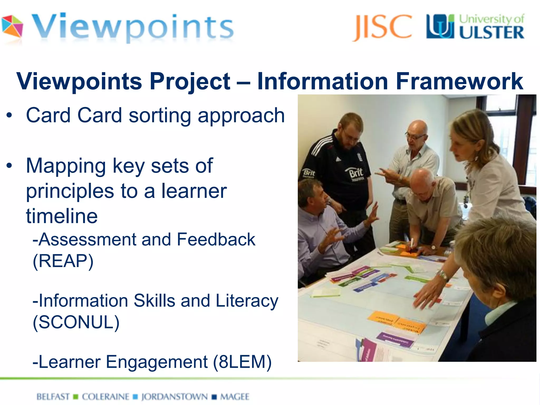 •Card Card sorting approach 
•Mapping key sets of principles to a learner timeline 
-Assessment and Feedback (REAP) 
-Information Skills and Literacy (SCONUL) 
-Learner Engagement (8LEM) 
Viewpoints Project –Information Framework  