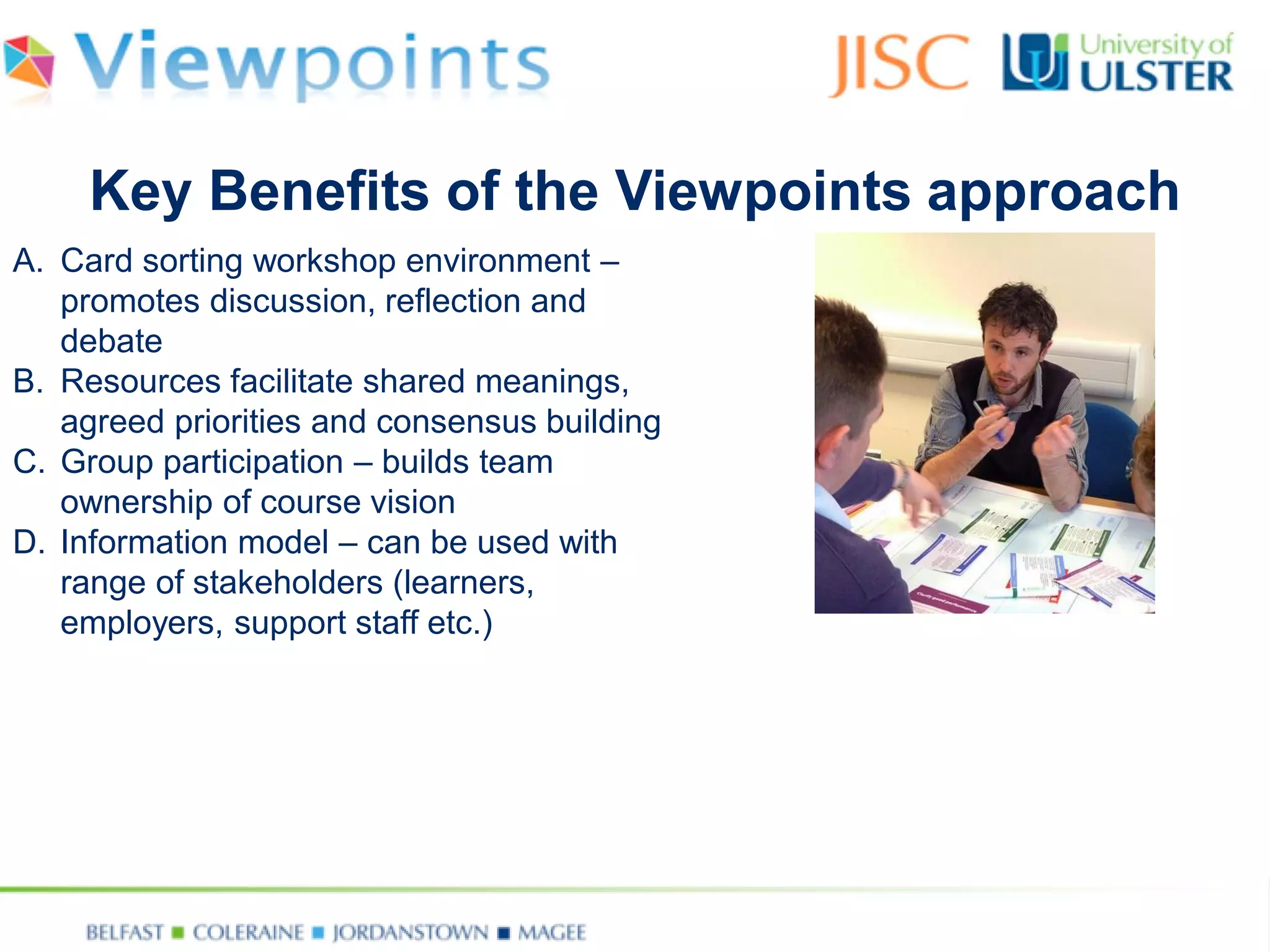 A.Card sorting workshop environment – promotes discussion, reflection and debate 
B.Resources facilitate shared meanings, agreed priorities and consensus building 
C.Group participation –builds team ownership of course vision 
D.Information model –can be used with range of stakeholders (learners, employers, support staff etc.) 
Key Benefits of the Viewpoints approach  