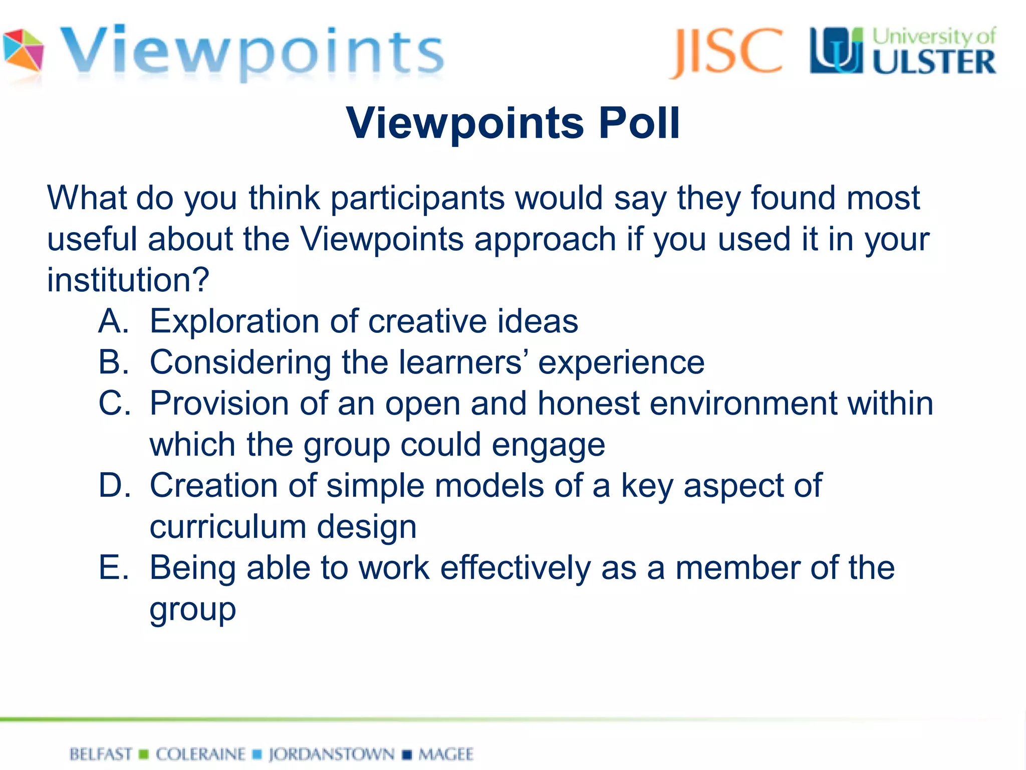 What do you think participants would say they found most useful about the Viewpoints approach if you used it in your institution? 
A.Exploration of creative ideas 
B.Considering the learners’ experience 
C.Provision of an open and honest environment within which the group could engage 
D.Creation of simple models of a key aspect of curriculum design 
E.Being able to work effectively as a member of the group 
Viewpoints Poll  