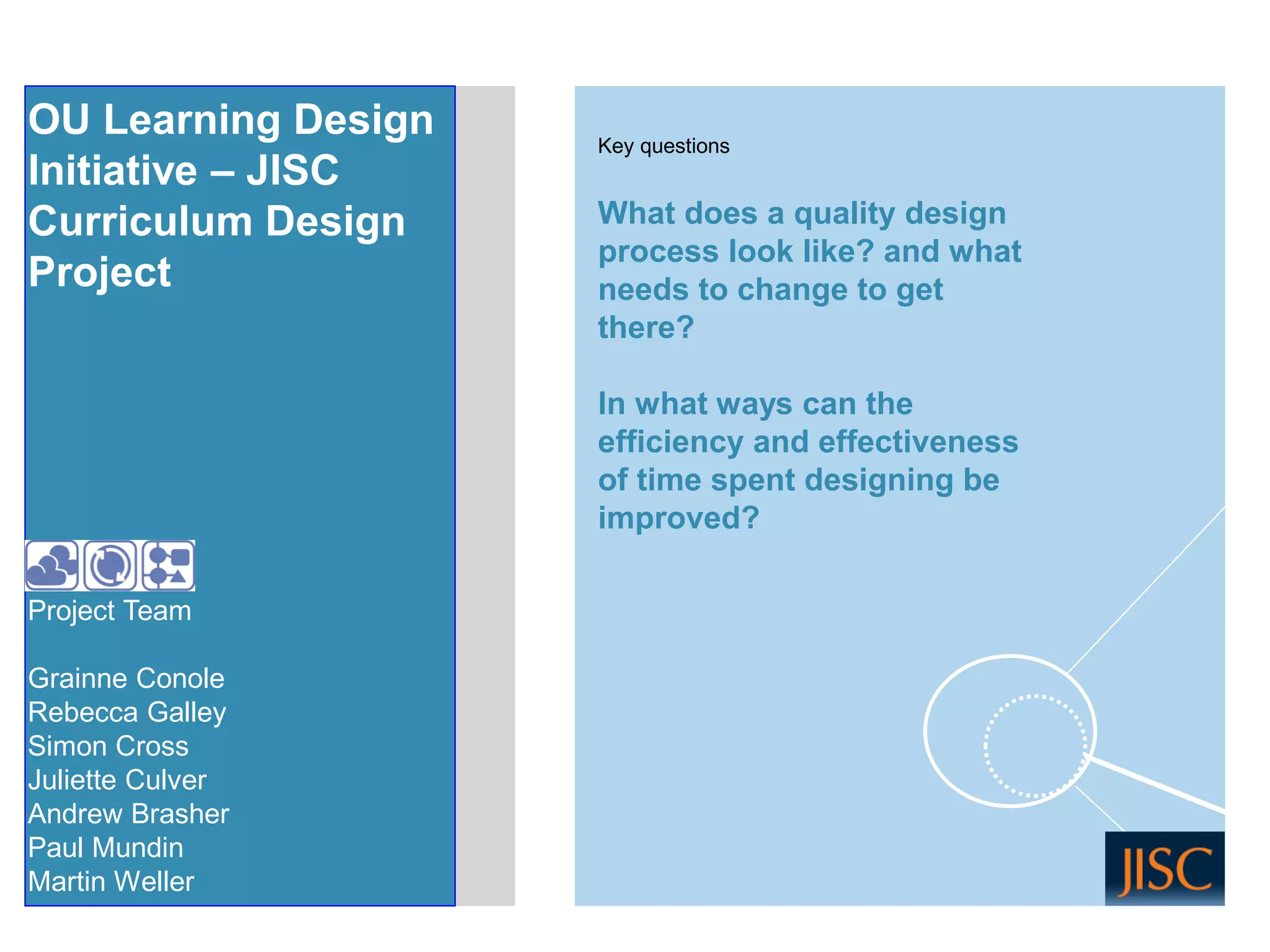 Project Team 
Grainne Conole 
Rebecca Galley 
Simon Cross 
Juliette Culver 
Andrew Brasher 
Paul Mundin 
Martin Weller 
What does a quality design process look like? and what needs to change to get there? 
In what ways can the efficiency and effectiveness of time spent designing be improved? 
OU Learning Design 
Initiative –JISC 
Curriculum Design Project 
Key questions  