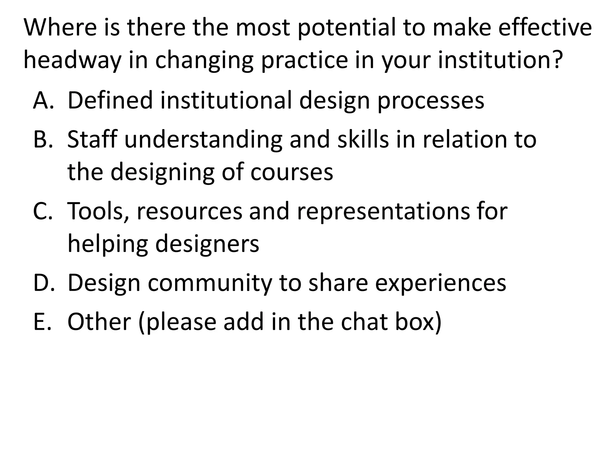 Where is there the most potential to make effective headway in changing practice in your institution? 
A.Defined institutional design processes 
B.Staff understanding and skills in relation to the designing of courses 
C.Tools, resources and representations for helping designers 
D.Design community to share experiences 
E.Other (please add in the chat box)  