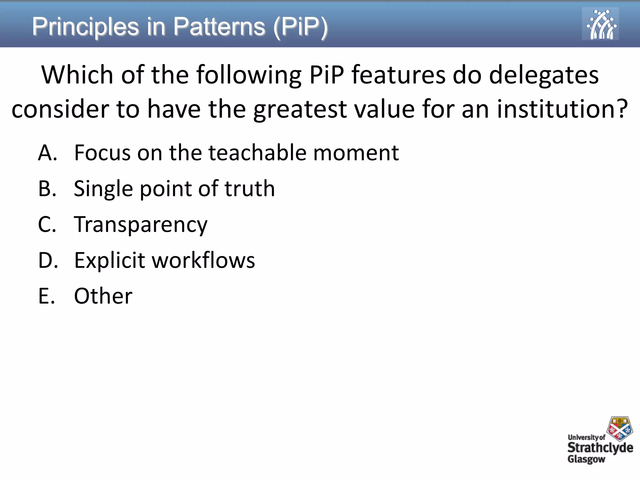 Principles in Patterns (PiP) 
Which of the following PiP features do delegates consider to have the greatest value for an institution? 
A.Focus on the teachable moment 
B.Single point of truth 
C.Transparency 
D.Explicit workflows 
E.Other  