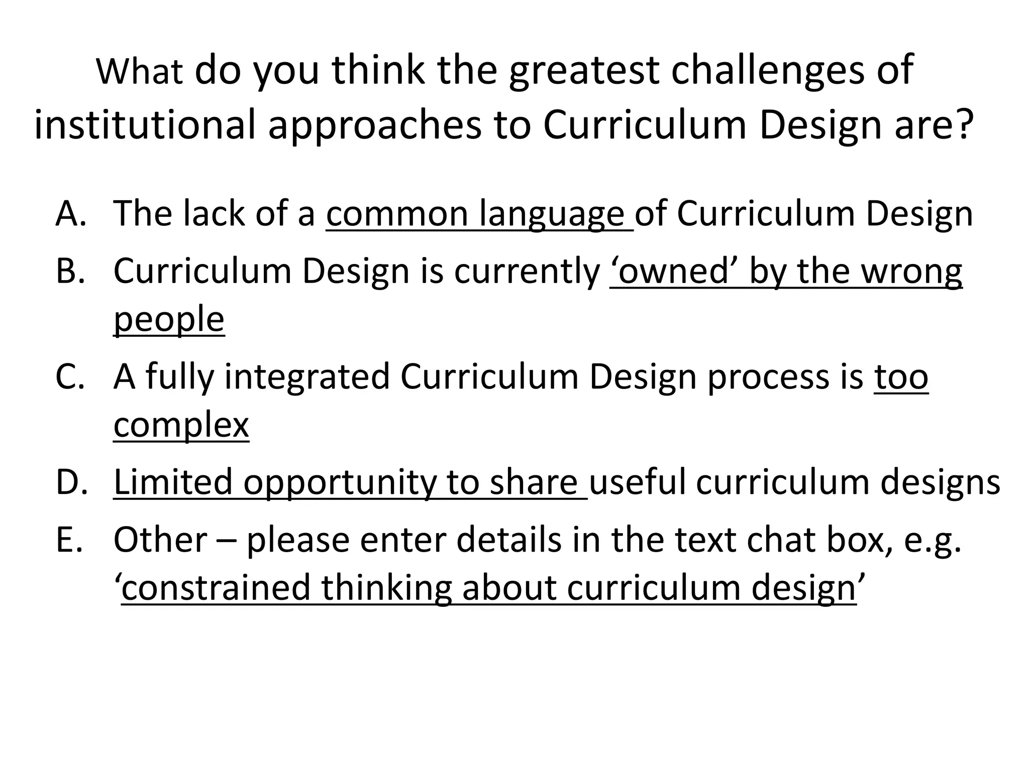 Whatdo you think the greatest challenges of institutional approaches to Curriculum Design are? 
A.The lack of a common language of Curriculum Design 
B.Curriculum Design is currently ‘owned’ by the wrong people 
C.A fully integrated Curriculum Design process is too complex 
D.Limited opportunity to share useful curriculum designs 
E.Other –please enter details in the text chat box, e.g. ‘constrained thinking about curriculum design’  