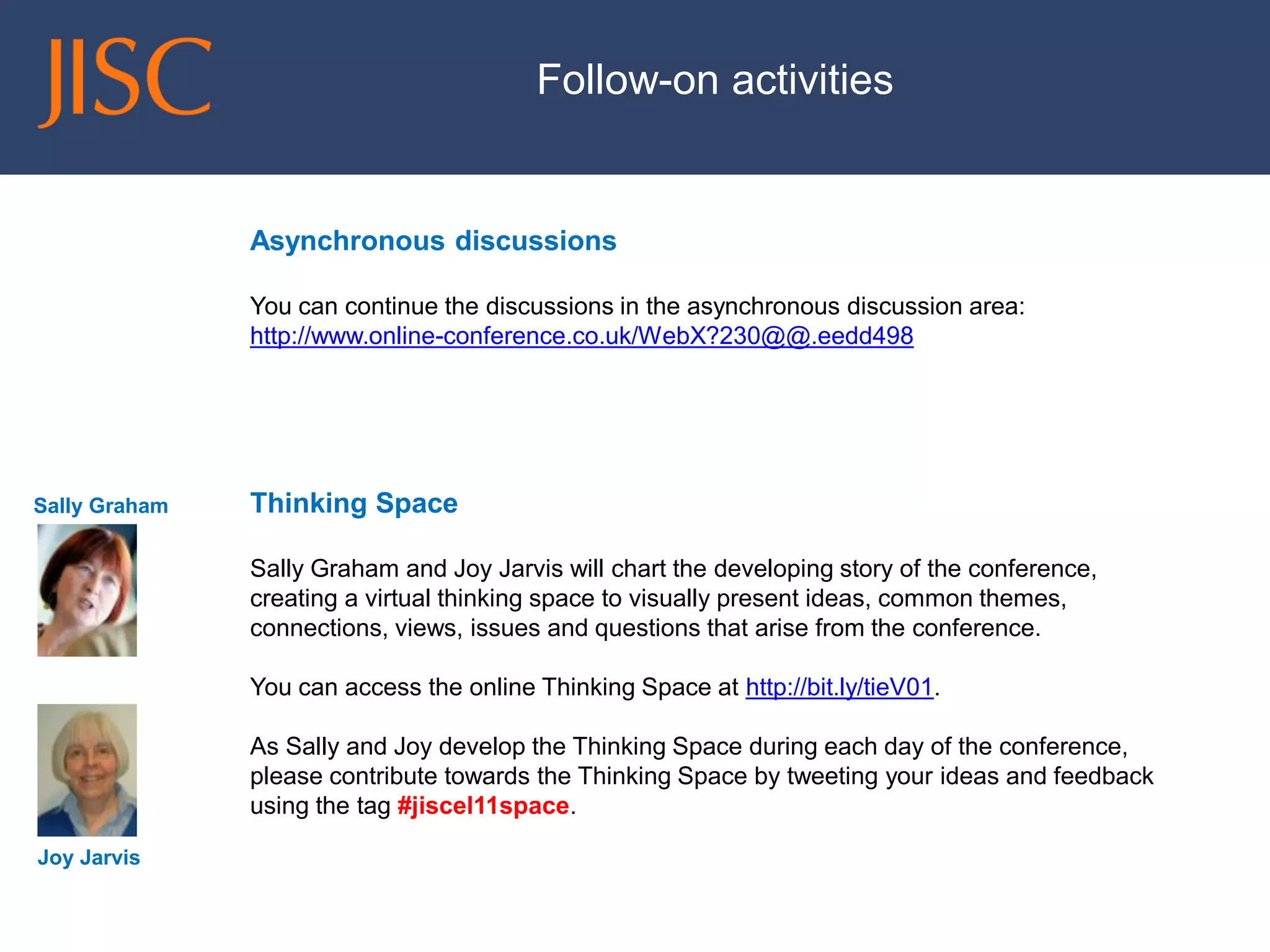 Follow-on activities 
Asynchronous discussions 
You can continue the discussions in the asynchronous discussion area: http://www.online-conference.co.uk/WebX?230@@.eedd498 
Thinking Space 
Sally Graham and Joy Jarvis will chart the developing story of the conference, creating a virtual thinking space to visually present ideas, common themes, connections, views, issues and questions that arise from the conference. 
You can access the online Thinking Space at http://bit.ly/tieV01. 
As Sally and Joy develop the Thinking Space during each day of the conference, please contribute towards the Thinking Space by tweeting your ideas and feedback using the tag #jiscel11space. 
Sally Graham 
Joy Jarvis 