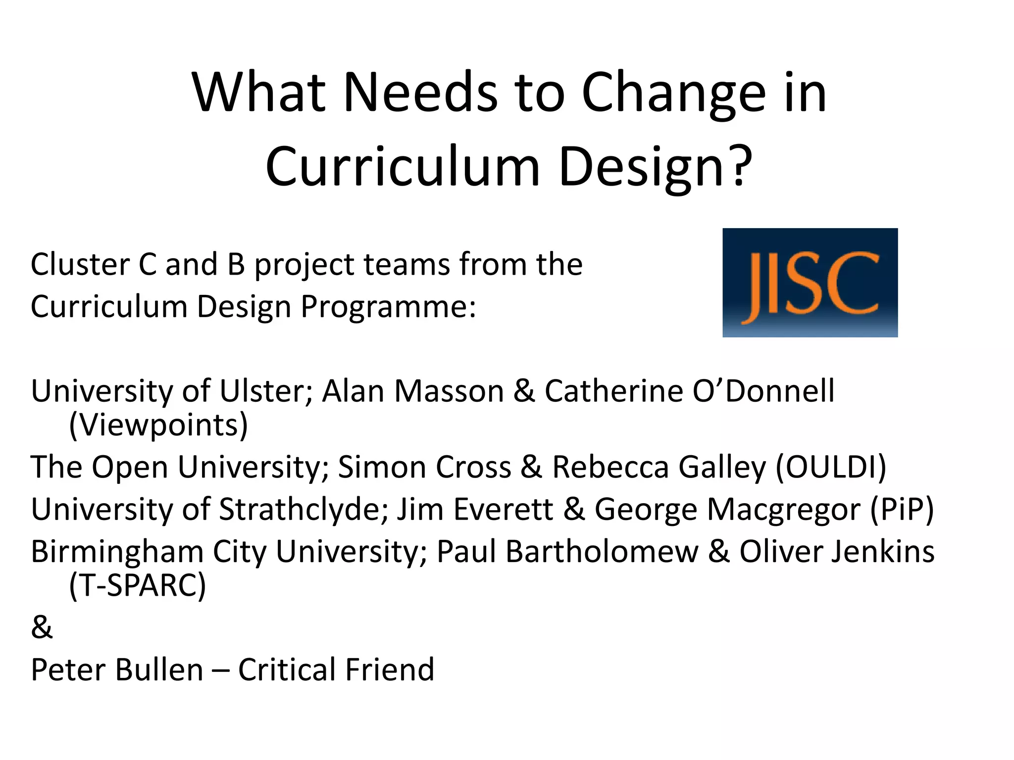 What Needs to Change in Curriculum Design? 
Cluster C and B project teams from the 
Curriculum Design Programme: 
University of Ulster; Alan Masson & Catherine O’Donnell (Viewpoints) 
The Open University; Simon Cross & Rebecca Galley (OULDI) 
University of Strathclyde; Jim Everett & George Macgregor (PiP) 
Birmingham City University; Paul Bartholomew & Oliver Jenkins (T-SPARC) 
& 
Peter Bullen –Critical Friend  