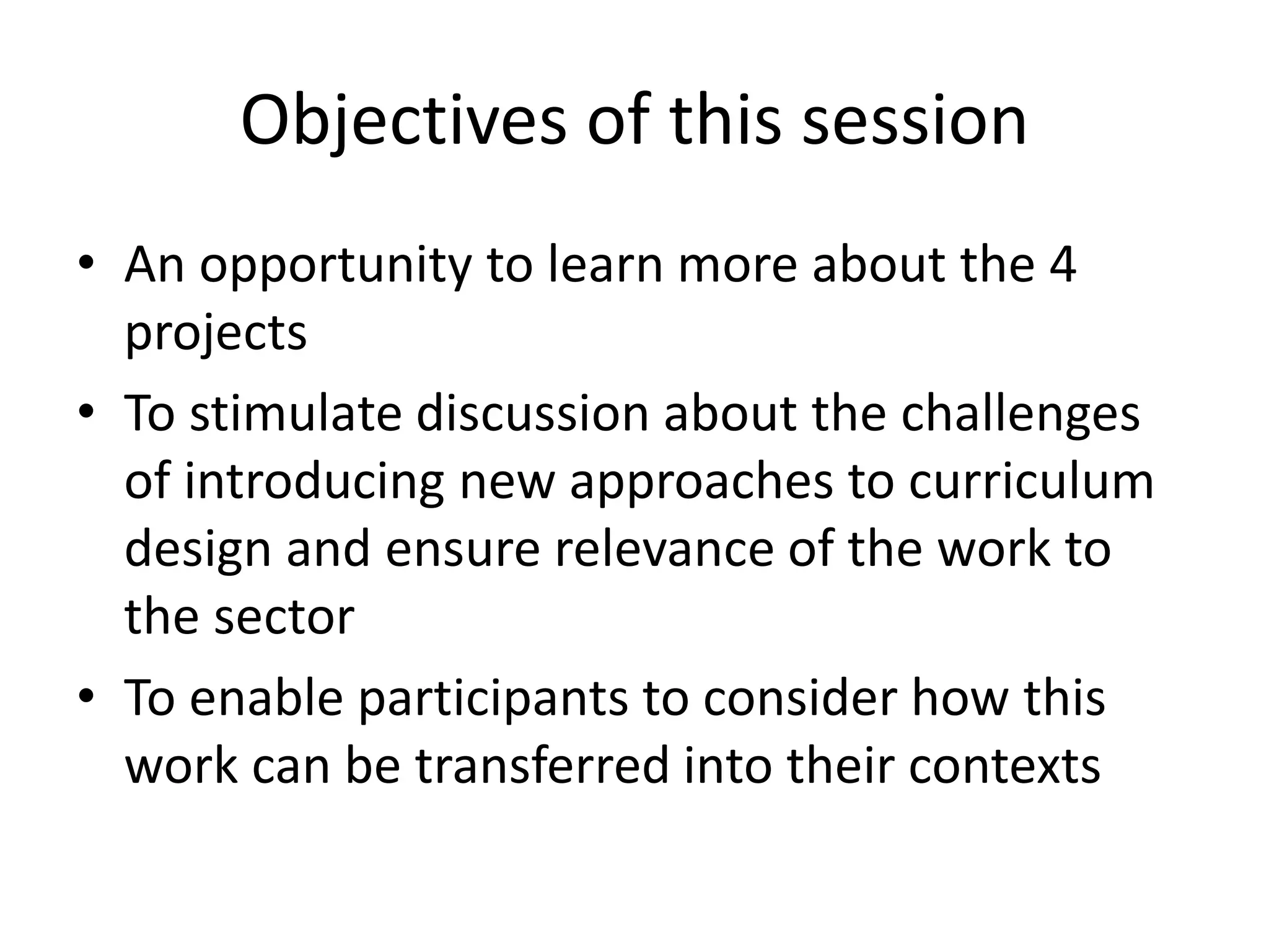 Objectives of this session 
•An opportunity to learn more about the 4 projects 
•To stimulate discussion about the challenges of introducing new approaches to curriculum design and ensure relevance of the work to the sector 
•To enable participants to consider how this work can be transferred into their contexts  