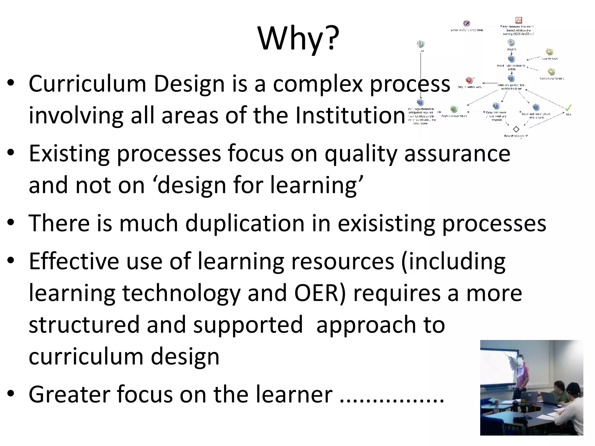 Why? 
•Curriculum Design is a complex process involving all areas of the Institution 
•Existing processes focus on quality assurance and not on ‘design for learning’ 
•There is much duplication in exisisting processes 
•Effective use of learning resources (including learning technology and OER) requires a more structured and supported approach to curriculum design 
•Greater focus on the learner ................  