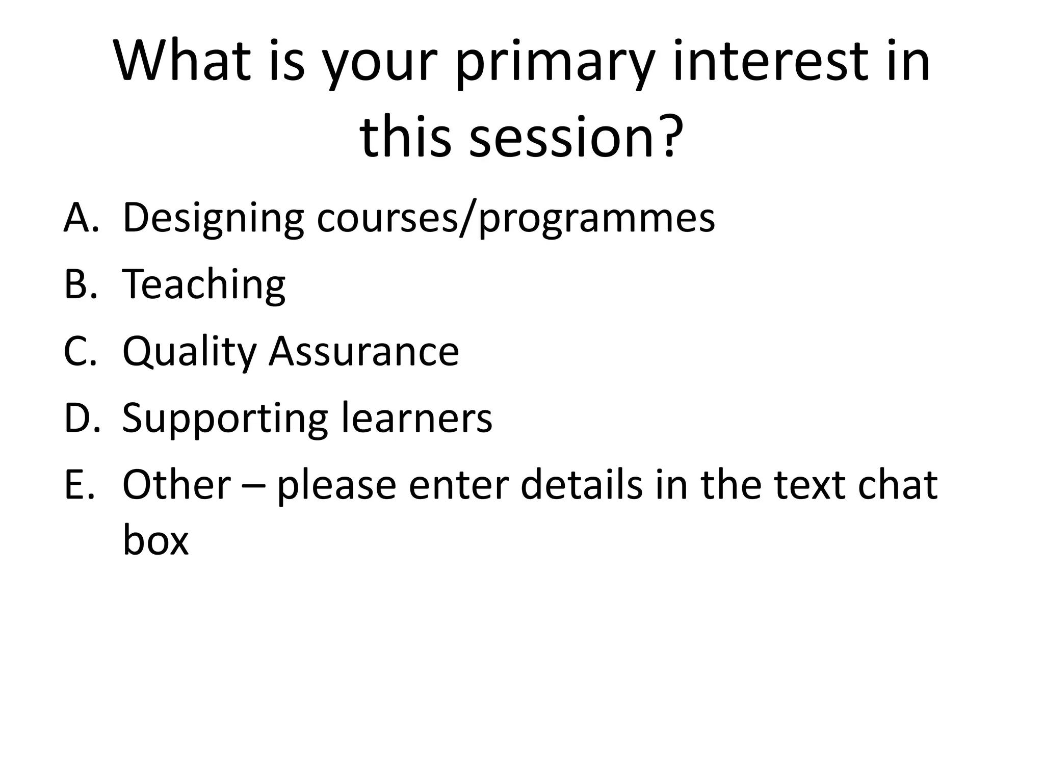 What is your primary interest in this session? 
A.Designing courses/programmes 
B.Teaching 
C.Quality Assurance 
D.Supporting learners 
E.Other –please enter details in the text chat box  