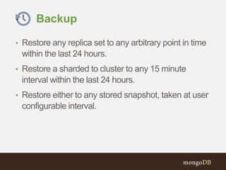 Backup
• Restore any replica set to any arbitrary point in time
within the last 24 hours.
• Restore a sharded to cluster to any 15 minute
interval within the last 24 hours.
• Restore either to any stored snapshot, taken at user
configurable interval.
 