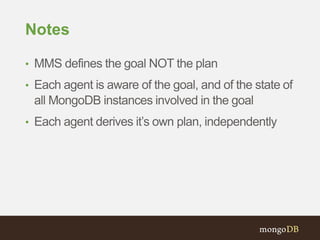 Notes
• MMS defines the goal NOT the plan
• Each agent is aware of the goal, and of the state of
all MongoDB instances involved in the goal
• Each agent derives it’s own plan, independently
 