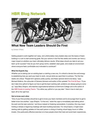 HBR Blog Network
What New Team Leaders Should Do First
by Carolyn O'Hara
Getting people to work together isn’t easy, and unfortunately many leaders skip over the basics of team
building in a rush to start achieving goals. But your actions in the first few weeks and months can have a
major impact on whether your team ultimately delivers results. What steps should you take to set your
team up for success? How do you form group norms, establish clear goals, and create an environment
where everyone feels comfortable and motivated to contribute?
What the Experts Say
Whether you’re taking over an existing team or starting a new one, it’s critical to devote time and energy
to establishing how you want your team to work, not just what you want them to achieve. The first few
weeks are critical. “People form opinions pretty quickly, and these opinions tend to be sticky,” says
Michael Watkins, the cofounder of Genesis Advisers and author of the updated The First 90 Days. “If you
don’t take time upfront to figure out how to get the team working well, problems are always going to come
up,” says Mary Shapiro, who teaches organizational behavior at Simmons College and is the author of
the HBR Guide to Leading Teams. “You either pay upfront or you pay later.” Here’s how to start your
team off on the right foot.
Get to know each other
“One of your first priorities should be to get to know your team members and to encourage them to get to
better know one another,” says Shapiro. To that end, “resist the urge to immediately start talking about
the work and the task outcome,” and focus instead on fostering camaraderie. In practice, this may mean
holding a retreat or beginning meetings with team-building exercises. For virtual teams, it might mean
starting calls by getting updates on how each person is doing or hosting virtual happy hours or coffee
breaks. One particularly effective exercise is to have people share their best and worst team experiences,
 
