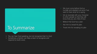 To Summarize
• We must come before God as
humble and obedient servants if we
want to hear what he is saying
• Set an example with your character
to other people so that they will
know that you are child of God
• Believe that God has a plan
• Ask Him to reveal His plan
• Thank Him for revealing his plan
• You can hear God speaking, but not recognize that it is God.
• Sometimes a mentor can help us learn to recognize and
respond to God's voice.
 