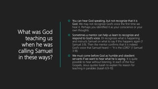 What was God
teaching us
when he was
calling Samuel
in these ways?
 You can hear God speaking, but not recognize that it is
God. We may not recognize God's voice the first time we
hear it. Perhaps you identified it as your conscience or your
own thoughts.
 Sometimes a mentor can help us learn to recognize and
respond to God's voice. Eli recognizes what is happening
and instructs Samuel on what to say if this happens again (1
Samuel 3:9). Then the mentor confirms that it is indeed
God's voice that Samuel heard -- "It is the LORD" (1 Samuel
3:18)
 We must come before God as humble and obedient
servants if we want to hear what he is saying. It is quite
possible to hear without listening. In each of the four
Gospels, Jesus quotes Isaiah to explain his reason for
teaching in parables (Isaiah 6:9-10)
 