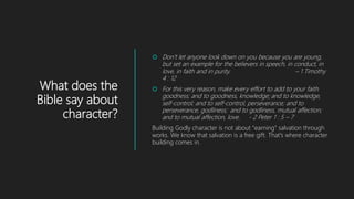 What does the
Bible say about
character?
 Don’t let anyone look down on you because you are young,
but set an example for the believers in speech, in conduct, in
love, in faith and in purity. – 1 Timothy
4 : 12
 For this very reason, make every effort to add to your faith
goodness; and to goodness, knowledge; and to knowledge,
self-control; and to self-control, perseverance; and to
perseverance, godliness; and to godliness, mutual affection;
and to mutual affection, love. - 2 Peter 1 : 5 – 7
Building Godly character is not about "earning" salvation through
works. We know that salvation is a free gift. That's where character
building comes in.
 