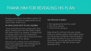 THANK HIM FOR REVEALING HIS PLAN
He gives good gifts to His children (James 1:17)
and leads us “in paths of righteousness for His
name’s sake” (Psalm 23:3).
HE GIVES GOOD GIFTS TO HIS CHILDREN
Every good gift and every perfect gift is from
above, coming down from the Father of lights,
with whom there is no variation or shadow due
to change (James 1:17). Such leadership is
worthy of praise. We’re told to praise and thank
Him in the midst of our asking:
“Be anxious for nothing, but in everything by
prayer and supplication, with thanksgiving, let
your requests be made known to God”
(Philippians 4:6).
THE PROCESS IS SIMPLE
1. Start agreeing that God has a plan
2. Ask Him to reveal it
3. Thank Him for doing so
Keep doing this until you have your answer.
Invite your parents, pastors, and trusted friends
into the process. Sometimes God will speak to
them about His plans for you. And remember
this promise: “You will seek Me and find Me,
when you search or Me with all your heart”
(Jeremiah 29:13).
 