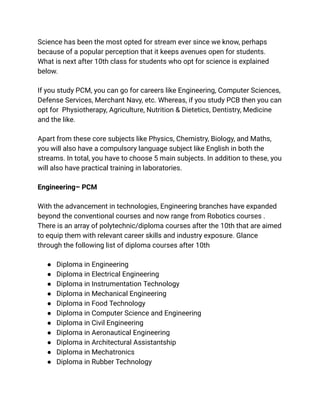 Science has been the most opted for stream ever since we know, perhaps
because of a popular perception that it keeps avenues open for students.
What is next after 10th class for students who opt for science is explained
below.
If you study PCM, you can go for careers like Engineering, Computer Sciences,
Defense Services, Merchant Navy, etc. Whereas, if you study PCB then you can
opt for Physiotherapy, Agriculture, Nutrition & Dietetics, Dentistry, Medicine
and the like.
Apart from these core subjects like Physics, Chemistry, Biology, and Maths,
you will also have a compulsory language subject like English in both the
streams. In total, you have to choose 5 main subjects. In addition to these, you
will also have practical training in laboratories.
Engineering– PCM
With the advancement in technologies, Engineering branches have expanded
beyond the conventional courses and now range from Robotics courses .
There is an array of polytechnic/diploma courses after the 10th that are aimed
to equip them with relevant career skills and industry exposure. Glance
through the following list of diploma courses after 10th
● Diploma in Engineering
● Diploma in Electrical Engineering
● Diploma in Instrumentation Technology
● Diploma in Mechanical Engineering
● Diploma in Food Technology
● Diploma in Computer Science and Engineering
● Diploma in Civil Engineering
● Diploma in Aeronautical Engineering
● Diploma in Architectural Assistantship
● Diploma in Mechatronics
● Diploma in Rubber Technology
 