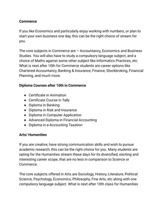 Commerce
If you like Economics and particularly enjoy working with numbers, or plan to
start your own business one day, this can be the right choice of stream for
you.
The core subjects in Commerce are – Accountancy, Economics and Business
Studies. You will also have to study a compulsory language subject, and a
choice of Maths against some other subject like Informatics Practices, etc.
What is next after 10th for Commerce students are career options like
Chartered Accountancy, Banking & Insurance, Finance, Stockbroking, Financial
Planning, and much more.
Diploma Courses after 10th in Commerce
● Certificate in Animation
● Certificate Course in Tally
● Diploma in Banking
● Diploma in Risk and Insurance
● Diploma in Computer Application
● Advanced Diploma in Financial Accounting
● Diploma in e-Accounting Taxation
Arts/ Humanities
If you are creative, have strong communication skills and wish to pursue
academic research, this can be the right choice for you. Many students are
opting for the Humanities stream these days for its diversified, exciting and
interesting career scope, that are no less in comparison to Science or
Commerce.
The core subjects offered in Arts are Sociology, History, Literature, Political
Science, Psychology, Economics, Philosophy, Fine Arts, etc along with one
compulsory language subject. What is next after 10th class for Humanities
 