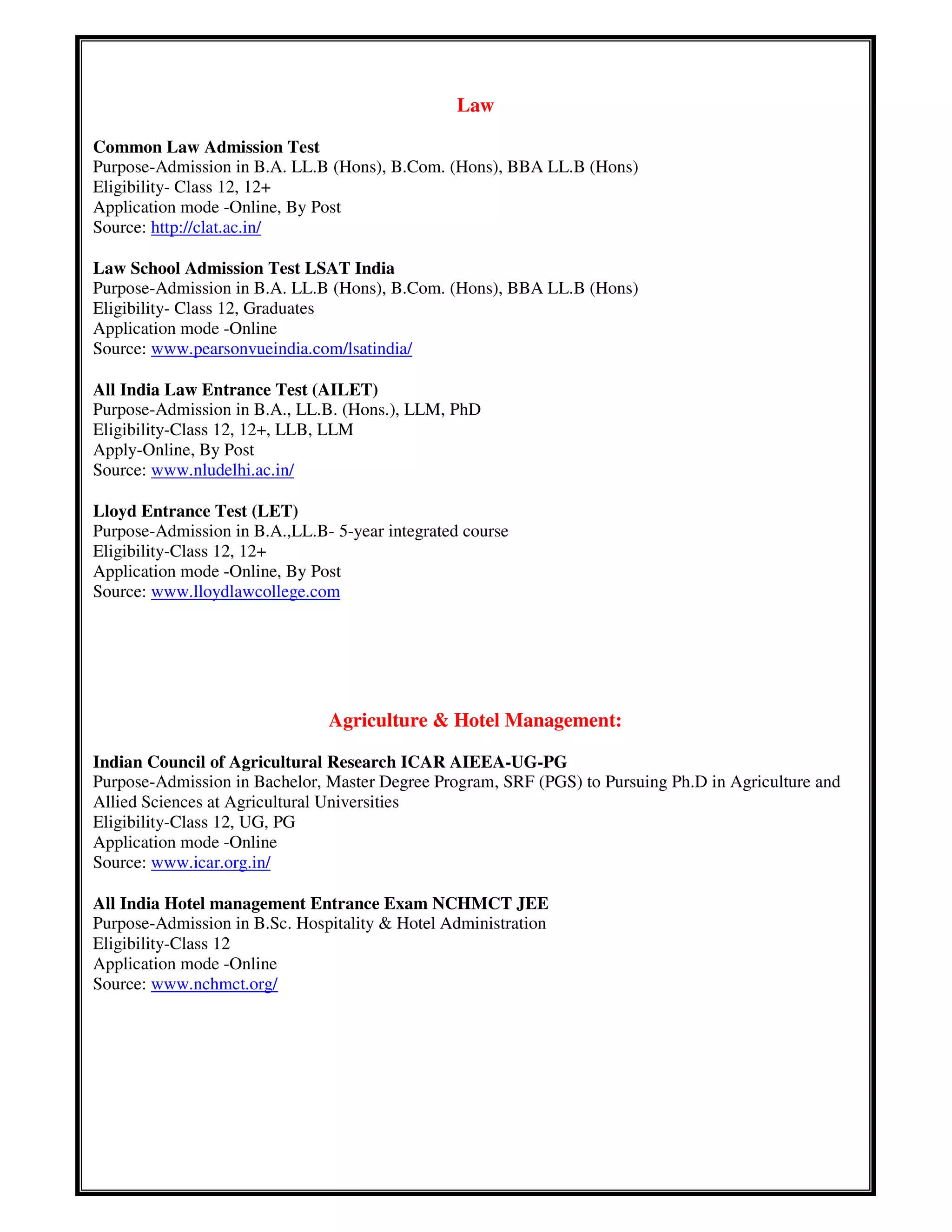 Law
Common Law Admission Test
Purpose-Admission in B.A. LL.B (Hons), B.Com. (Hons), BBA LL.B (Hons)
Eligibility- Class 12, 12+
Application mode -Online, By Post
Source: http://clat.ac.in/
Law School Admission Test LSAT India
Purpose-Admission in B.A. LL.B (Hons), B.Com. (Hons), BBA LL.B (Hons)
Eligibility- Class 12, Graduates
Application mode -Online
Source: www.pearsonvueindia.com/lsatindia/
All India Law Entrance Test (AILET)
Purpose-Admission in B.A., LL.B. (Hons.), LLM, PhD
Eligibility-Class 12, 12+, LLB, LLM
Apply-Online, By Post
Source: www.nludelhi.ac.in/
Lloyd Entrance Test (LET)
Purpose-Admission in B.A.,LL.B- 5-year integrated course
Eligibility-Class 12, 12+
Application mode -Online, By Post
Source: www.lloydlawcollege.com
Agriculture & Hotel Management:
Indian Council of Agricultural Research ICAR AIEEA-UG-PG
Purpose-Admission in Bachelor, Master Degree Program, SRF (PGS) to Pursuing Ph.D in Agriculture and
Allied Sciences at Agricultural Universities
Eligibility-Class 12, UG, PG
Application mode -Online
Source: www.icar.org.in/
All India Hotel management Entrance Exam NCHMCT JEE
Purpose-Admission in B.Sc. Hospitality & Hotel Administration
Eligibility-Class 12
Application mode -Online
Source: www.nchmct.org/
 