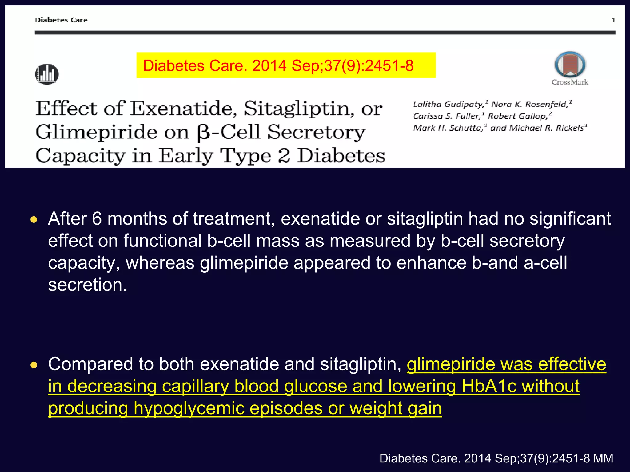  After 6 months of treatment, exenatide or sitagliptin had no significant
effect on functional b-cell mass as measured by b-cell secretory
capacity, whereas glimepiride appeared to enhance b-and a-cell
secretion.
 Compared to both exenatide and sitagliptin, glimepiride was effective
in decreasing capillary blood glucose and lowering HbA1c without
producing hypoglycemic episodes or weight gain
Diabetes Care. 2014 Sep;37(9):2451-8 MM
Diabetes Care. 2014 Sep;37(9):2451-8
 