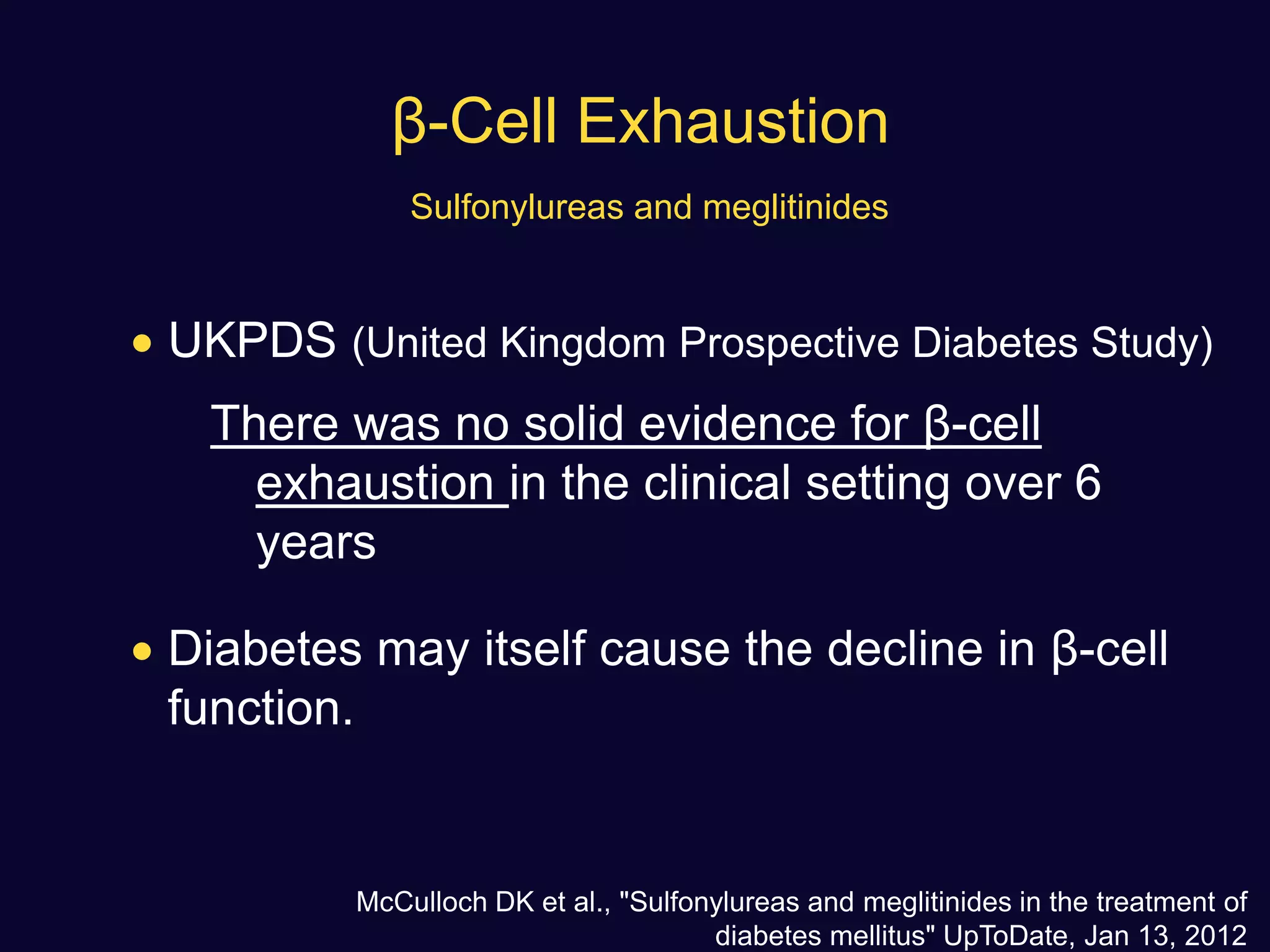 β-Cell Exhaustion
Sulfonylureas and meglitinides
 UKPDS (United Kingdom Prospective Diabetes Study)
There was no solid evidence for β-cell
exhaustion in the clinical setting over 6
years
 Diabetes may itself cause the decline in β-cell
function.
McCulloch DK et al., "Sulfonylureas and meglitinides in the treatment of
diabetes mellitus" UpToDate, Jan 13, 2012
 