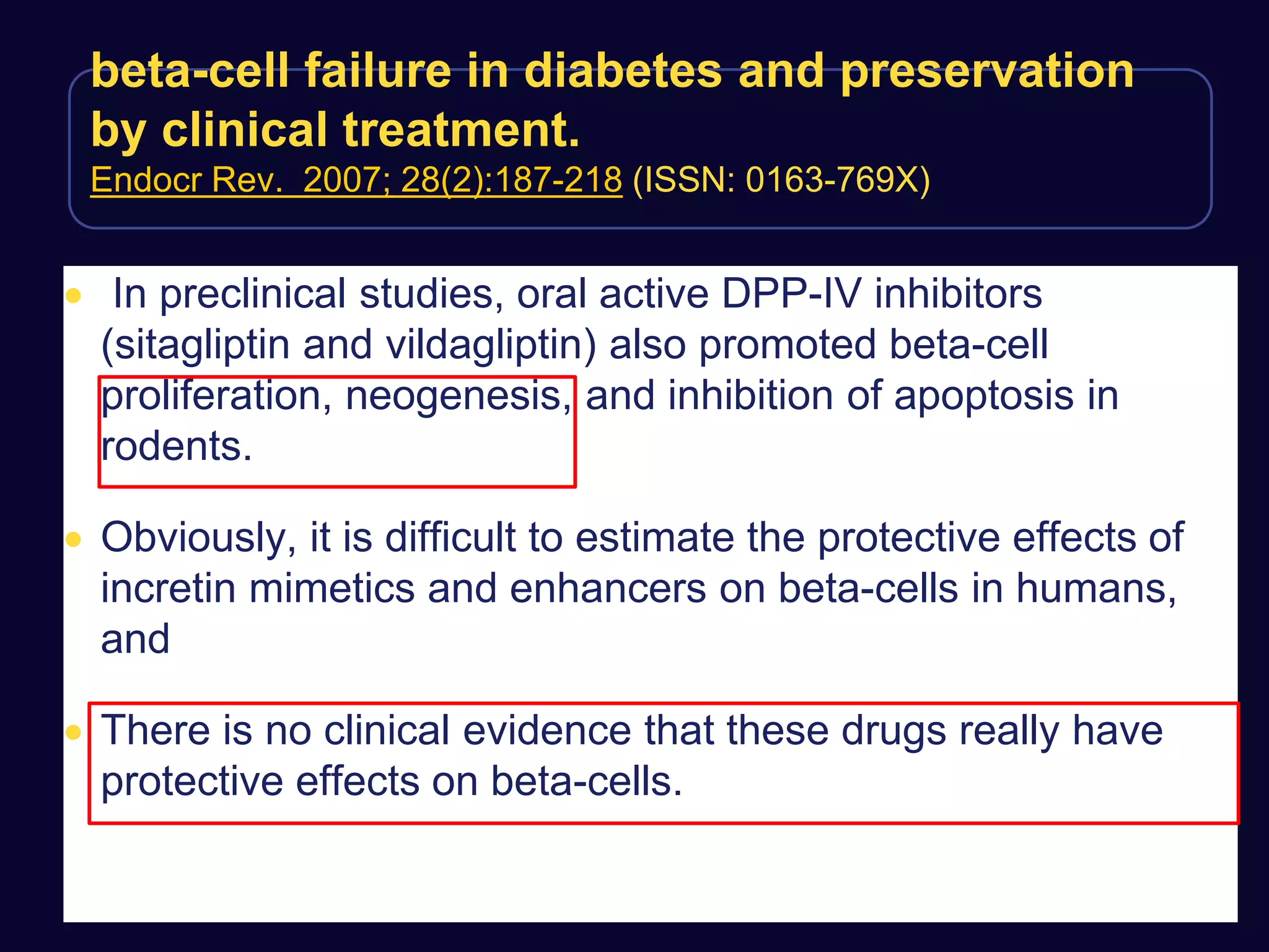 beta-cell failure in diabetes and preservation
by clinical treatment.
Endocr Rev. 2007; 28(2):187-218 (ISSN: 0163-769X)
 In preclinical studies, oral active DPP-IV inhibitors
(sitagliptin and vildagliptin) also promoted beta-cell
proliferation, neogenesis, and inhibition of apoptosis in
rodents.
 Obviously, it is difficult to estimate the protective effects of
incretin mimetics and enhancers on beta-cells in humans,
and
 There is no clinical evidence that these drugs really have
protective effects on beta-cells.
 
