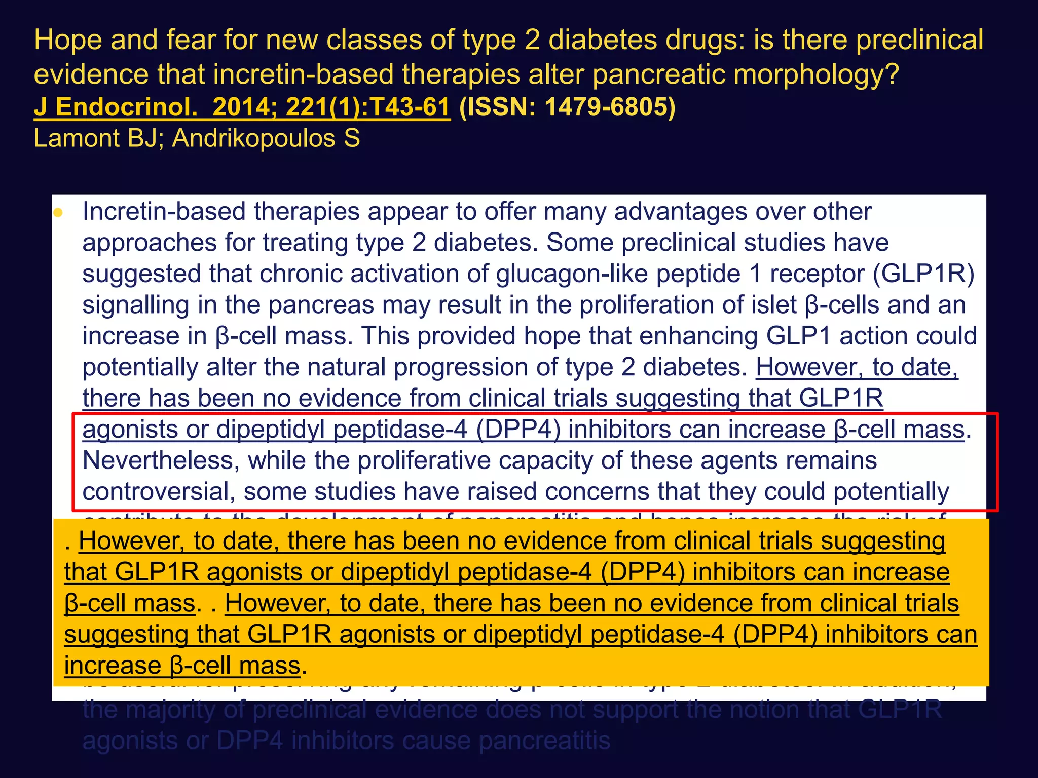  Incretin-based therapies appear to offer many advantages over other
approaches for treating type 2 diabetes. Some preclinical studies have
suggested that chronic activation of glucagon-like peptide 1 receptor (GLP1R)
signalling in the pancreas may result in the proliferation of islet β-cells and an
increase in β-cell mass. This provided hope that enhancing GLP1 action could
potentially alter the natural progression of type 2 diabetes. However, to date,
there has been no evidence from clinical trials suggesting that GLP1R
agonists or dipeptidyl peptidase-4 (DPP4) inhibitors can increase β-cell mass.
Nevertheless, while the proliferative capacity of these agents remains
controversial, some studies have raised concerns that they could potentially
contribute to the development of pancreatitis and hence increase the risk of
pancreatic cancer. Currently, there are very limited clinical data to directly
assess these potential benefits and risks of incretin-based therapies. However,
a review of the preclinical studies indicates that incretin-based therapies
probably have only a limited capacity to regenerate pancreatic β-cells, but may
be useful for preserving any remaining β-cells in type 2 diabetes. In addition,
the majority of preclinical evidence does not support the notion that GLP1R
agonists or DPP4 inhibitors cause pancreatitis
. However, to date, there has been no evidence from clinical trials suggesting
that GLP1R agonists or dipeptidyl peptidase-4 (DPP4) inhibitors can increase
β-cell mass. . However, to date, there has been no evidence from clinical trials
suggesting that GLP1R agonists or dipeptidyl peptidase-4 (DPP4) inhibitors can
increase β-cell mass.
Hope and fear for new classes of type 2 diabetes drugs: is there preclinical
evidence that incretin-based therapies alter pancreatic morphology?
J Endocrinol. 2014; 221(1):T43-61 (ISSN: 1479-6805)
Lamont BJ; Andrikopoulos S
 
