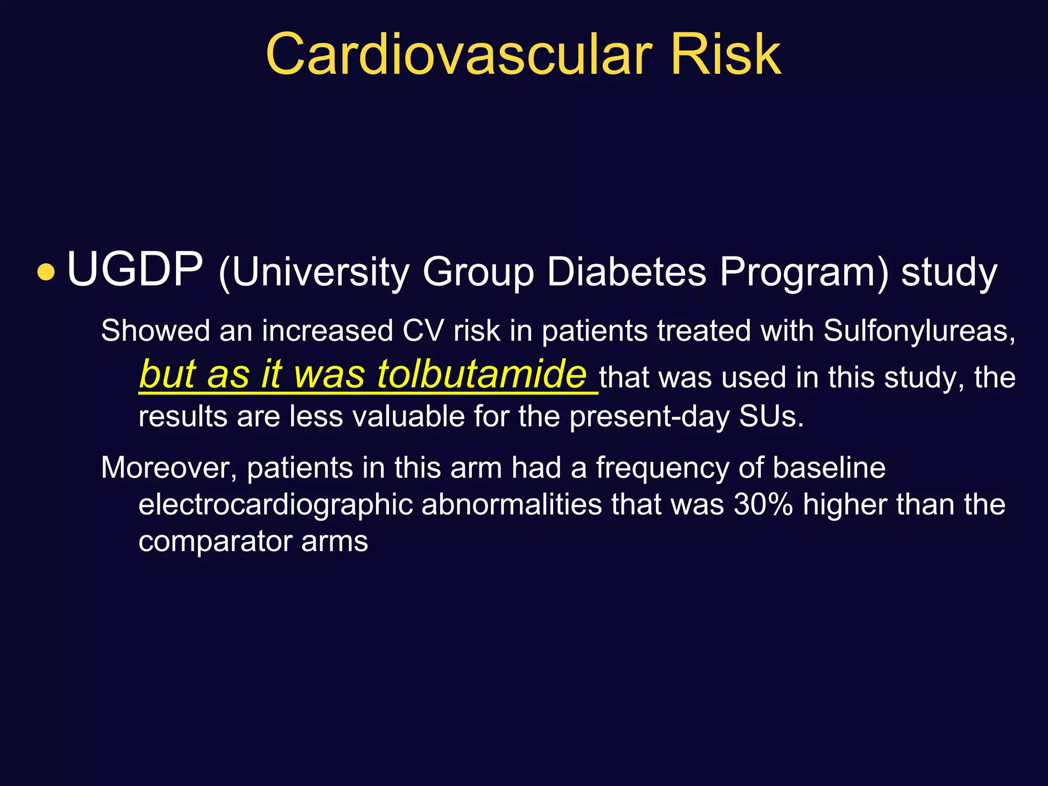Cardiovascular Risk
 UGDP (University Group Diabetes Program) study
Showed an increased CV risk in patients treated with Sulfonylureas,
but as it was tolbutamide that was used in this study, the
results are less valuable for the present-day SUs.
Moreover, patients in this arm had a frequency of baseline
electrocardiographic abnormalities that was 30% higher than the
comparator arms
 