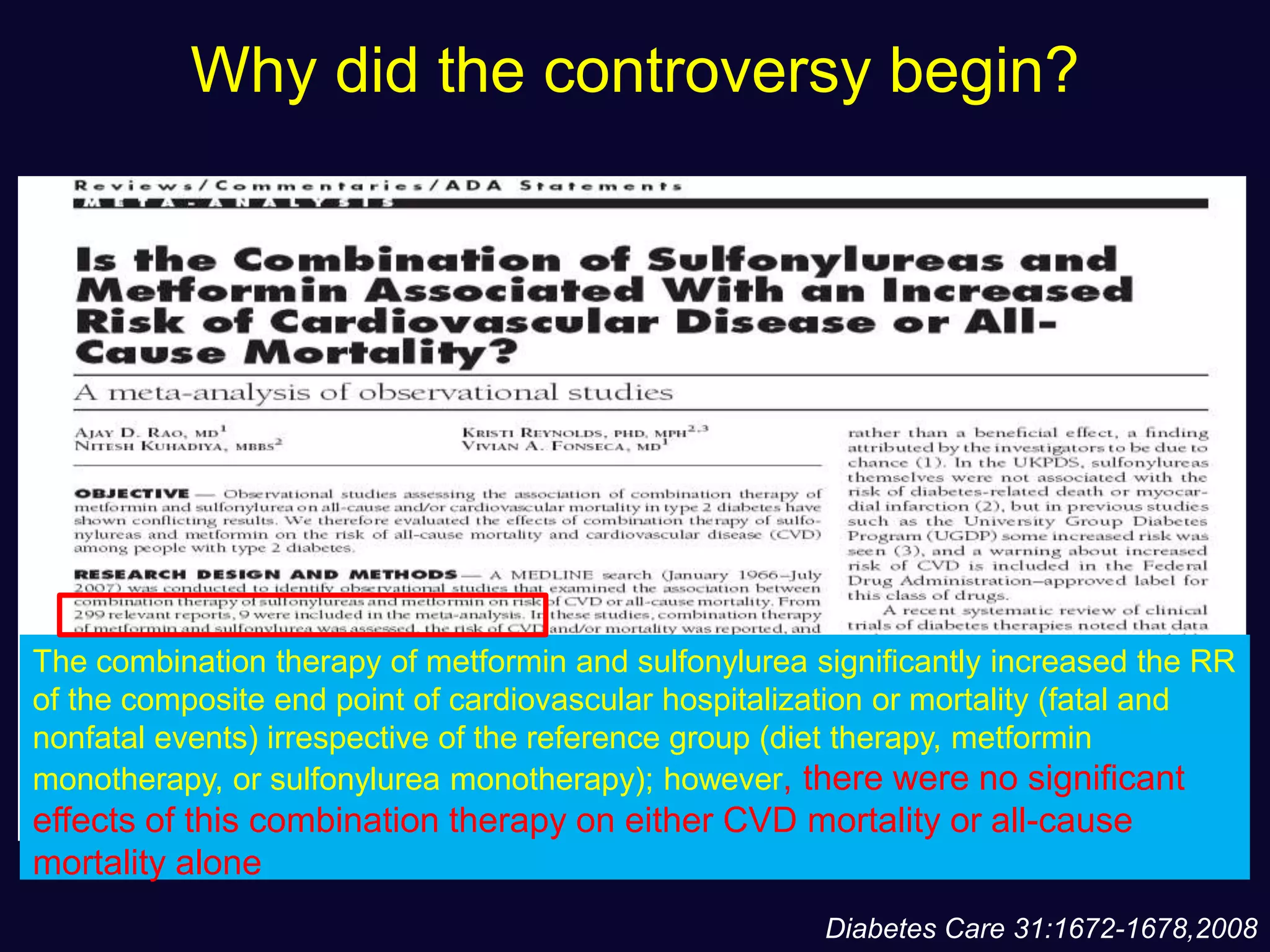 Why did the controversy begin?
The combination therapy of metformin and sulfonylurea significantly increased the RR
of the composite end point of cardiovascular hospitalization or mortality (fatal and
nonfatal events) irrespective of the reference group (diet therapy, metformin
monotherapy, or sulfonylurea monotherapy); however, there were no significant
effects of this combination therapy on either CVD mortality or all-cause
mortality alone
Diabetes Care 31:1672-1678,2008
 