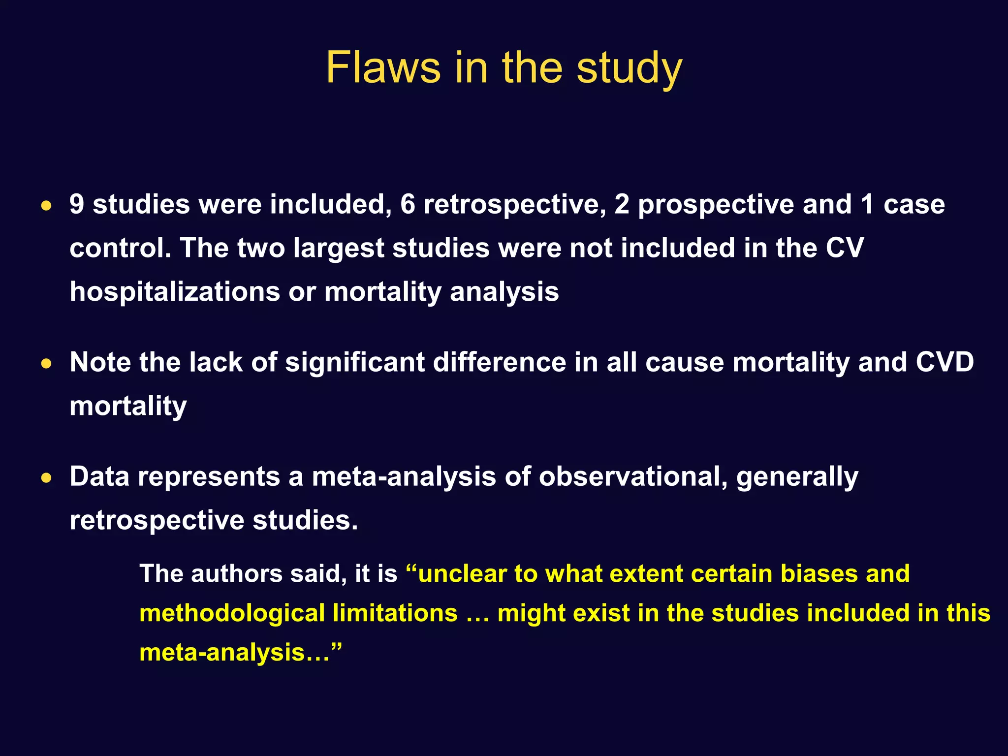 Flaws in the study
 9 studies were included, 6 retrospective, 2 prospective and 1 case
control. The two largest studies were not included in the CV
hospitalizations or mortality analysis
 Note the lack of significant difference in all cause mortality and CVD
mortality
 Data represents a meta-analysis of observational, generally
retrospective studies.
The authors said, it is “unclear to what extent certain biases and
methodological limitations … might exist in the studies included in this
meta-analysis…”
 
