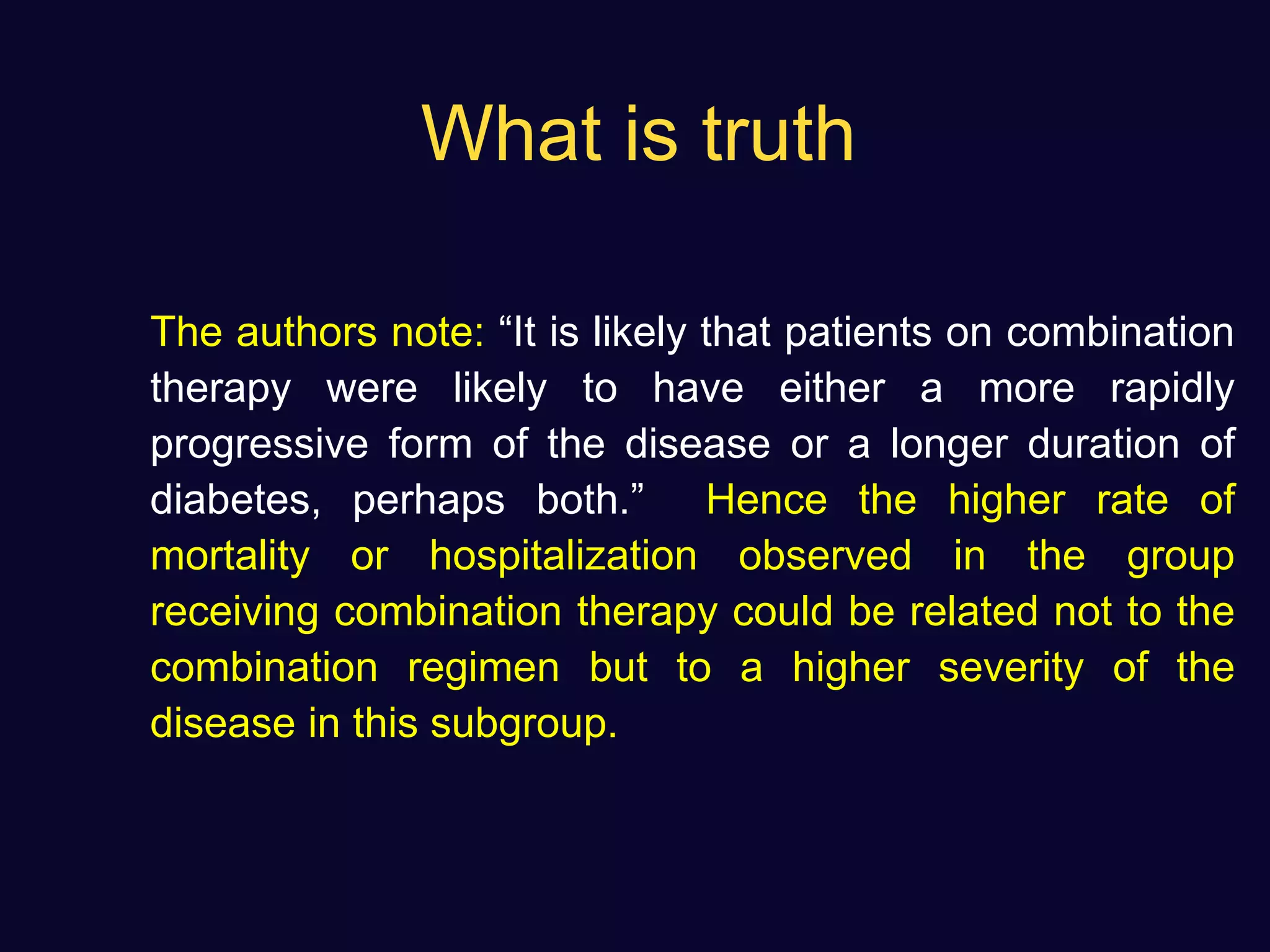What is truth
The authors note: “It is likely that patients on combination
therapy were likely to have either a more rapidly
progressive form of the disease or a longer duration of
diabetes, perhaps both.” Hence the higher rate of
mortality or hospitalization observed in the group
receiving combination therapy could be related not to the
combination regimen but to a higher severity of the
disease in this subgroup.
 