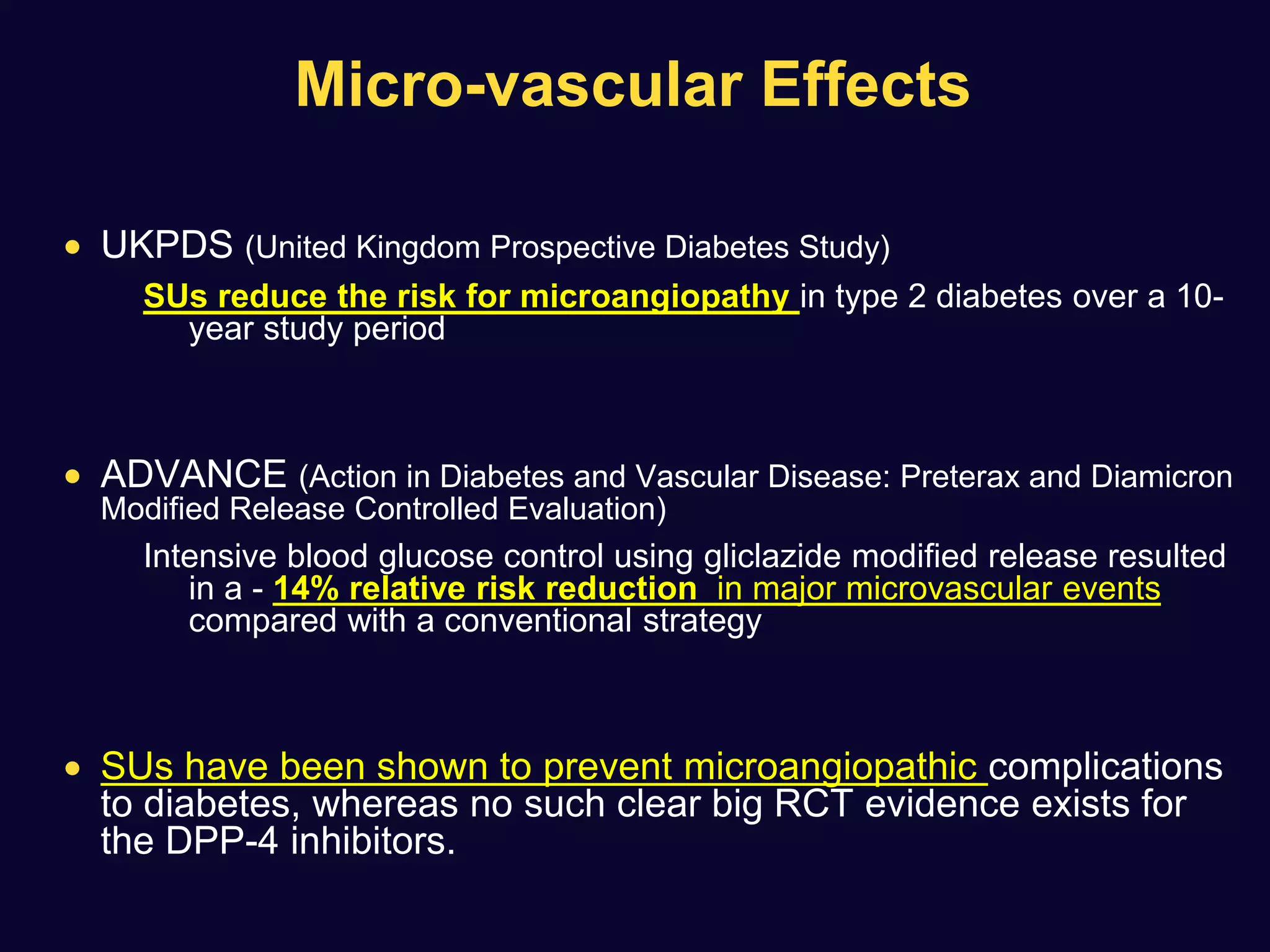 Micro-vascular Effects
 UKPDS (United Kingdom Prospective Diabetes Study)
SUs reduce the risk for microangiopathy in type 2 diabetes over a 10-
year study period
 ADVANCE (Action in Diabetes and Vascular Disease: Preterax and Diamicron
Modified Release Controlled Evaluation)
Intensive blood glucose control using gliclazide modified release resulted
in a - 14% relative risk reduction in major microvascular events
compared with a conventional strategy
 SUs have been shown to prevent microangiopathic complications
to diabetes, whereas no such clear big RCT evidence exists for
the DPP-4 inhibitors.
 