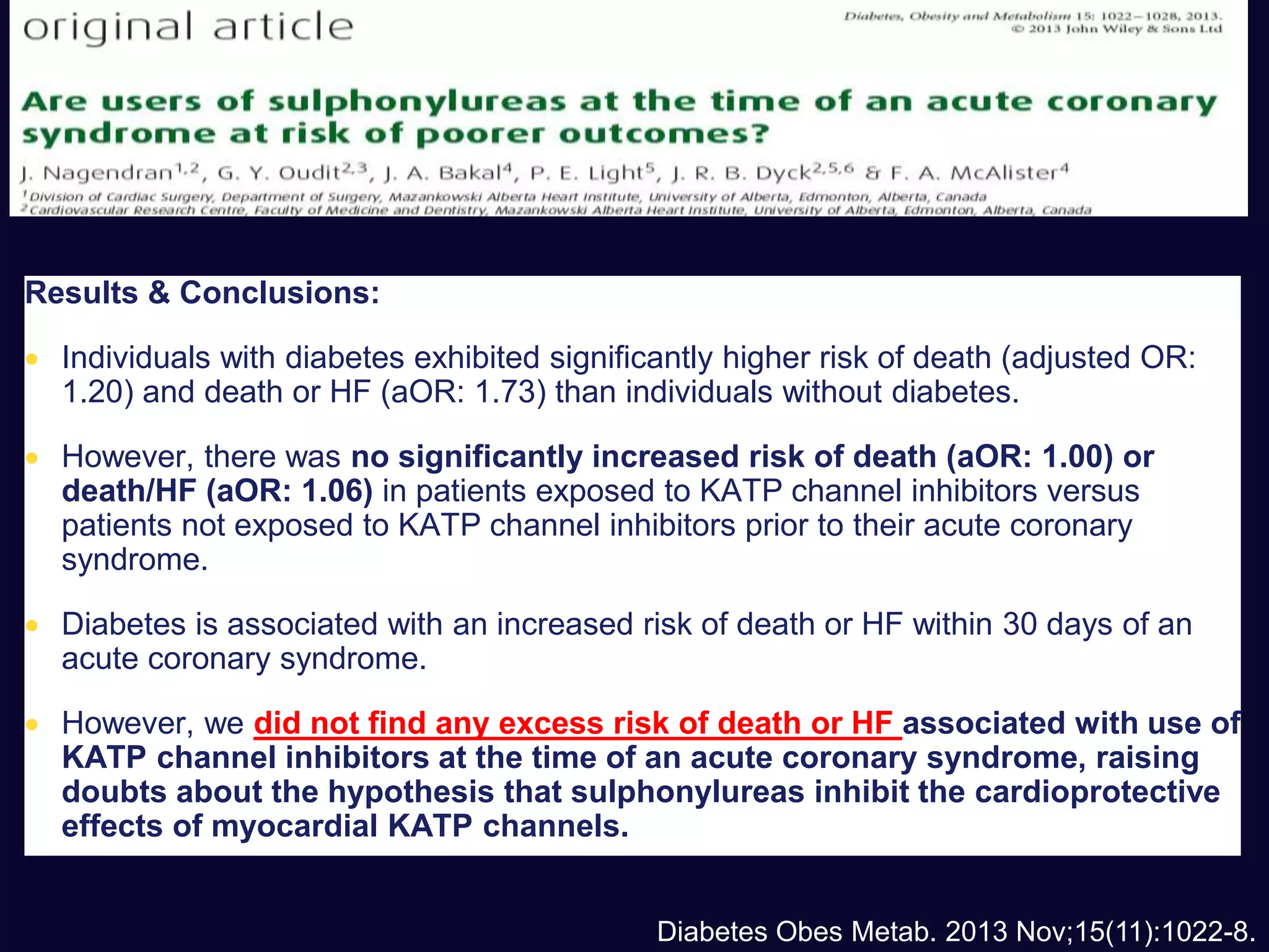 Results & Conclusions:
 Individuals with diabetes exhibited significantly higher risk of death (adjusted OR:
1.20) and death or HF (aOR: 1.73) than individuals without diabetes.
 However, there was no significantly increased risk of death (aOR: 1.00) or
death/HF (aOR: 1.06) in patients exposed to KATP channel inhibitors versus
patients not exposed to KATP channel inhibitors prior to their acute coronary
syndrome.
 Diabetes is associated with an increased risk of death or HF within 30 days of an
acute coronary syndrome.
 However, we did not find any excess risk of death or HF associated with use of
KATP channel inhibitors at the time of an acute coronary syndrome, raising
doubts about the hypothesis that sulphonylureas inhibit the cardioprotective
effects of myocardial KATP channels.
Diabetes Obes Metab. 2013 Nov;15(11):1022-8.
 