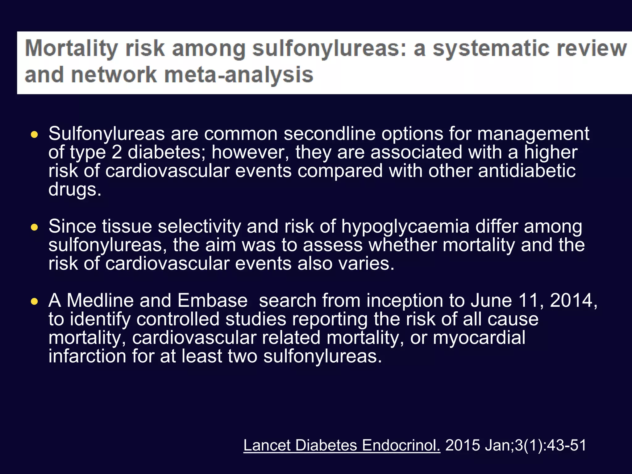  Sulfonylureas are common secondline options for management
of type 2 diabetes; however, they are associated with a higher
risk of cardiovascular events compared with other antidiabetic
drugs.
 Since tissue selectivity and risk of hypoglycaemia differ among
sulfonylureas, the aim was to assess whether mortality and the
risk of cardiovascular events also varies.
 A Medline and Embase search from inception to June 11, 2014,
to identify controlled studies reporting the risk of all cause
mortality, cardiovascular related mortality, or myocardial
infarction for at least two sulfonylureas.
Lancet Diabetes Endocrinol. 2015 Jan;3(1):43-51
 