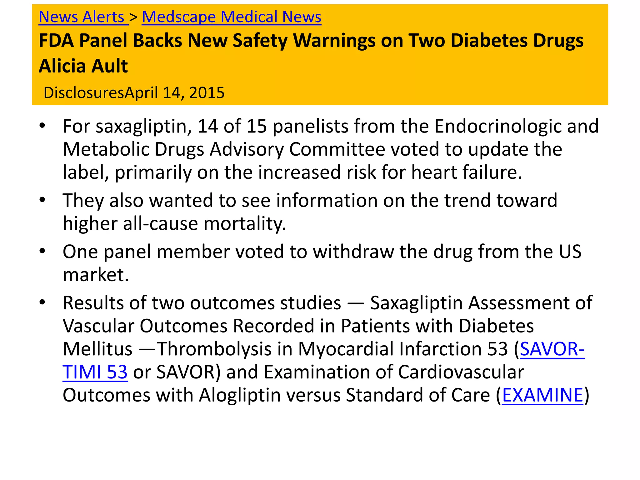News Alerts > Medscape Medical News
FDA Panel Backs New Safety Warnings on Two Diabetes Drugs
Alicia Ault
DisclosuresApril 14, 2015
• For saxagliptin, 14 of 15 panelists from the Endocrinologic and
Metabolic Drugs Advisory Committee voted to update the
label, primarily on the increased risk for heart failure.
• They also wanted to see information on the trend toward
higher all-cause mortality.
• One panel member voted to withdraw the drug from the US
market.
• Results of two outcomes studies — Saxagliptin Assessment of
Vascular Outcomes Recorded in Patients with Diabetes
Mellitus —Thrombolysis in Myocardial Infarction 53 (SAVOR-
TIMI 53 or SAVOR) and Examination of Cardiovascular
Outcomes with Alogliptin versus Standard of Care (EXAMINE)
 