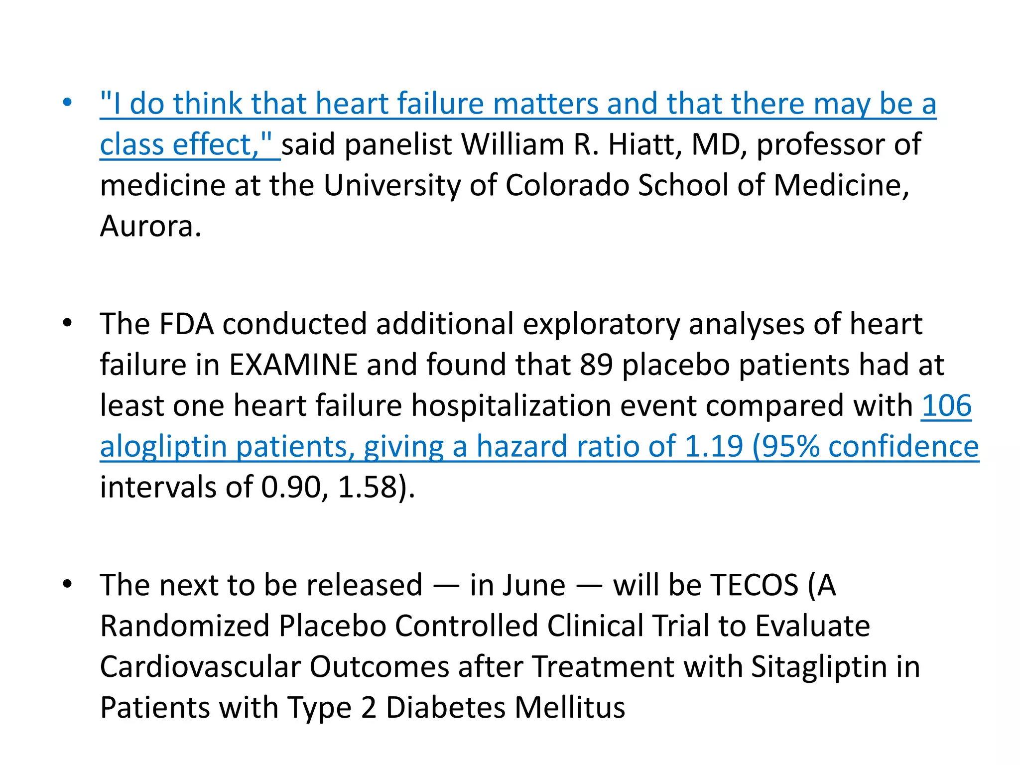 • "I do think that heart failure matters and that there may be a
class effect," said panelist William R. Hiatt, MD, professor of
medicine at the University of Colorado School of Medicine,
Aurora.
• The FDA conducted additional exploratory analyses of heart
failure in EXAMINE and found that 89 placebo patients had at
least one heart failure hospitalization event compared with 106
alogliptin patients, giving a hazard ratio of 1.19 (95% confidence
intervals of 0.90, 1.58).
• The next to be released — in June — will be TECOS (A
Randomized Placebo Controlled Clinical Trial to Evaluate
Cardiovascular Outcomes after Treatment with Sitagliptin in
Patients with Type 2 Diabetes Mellitus
 