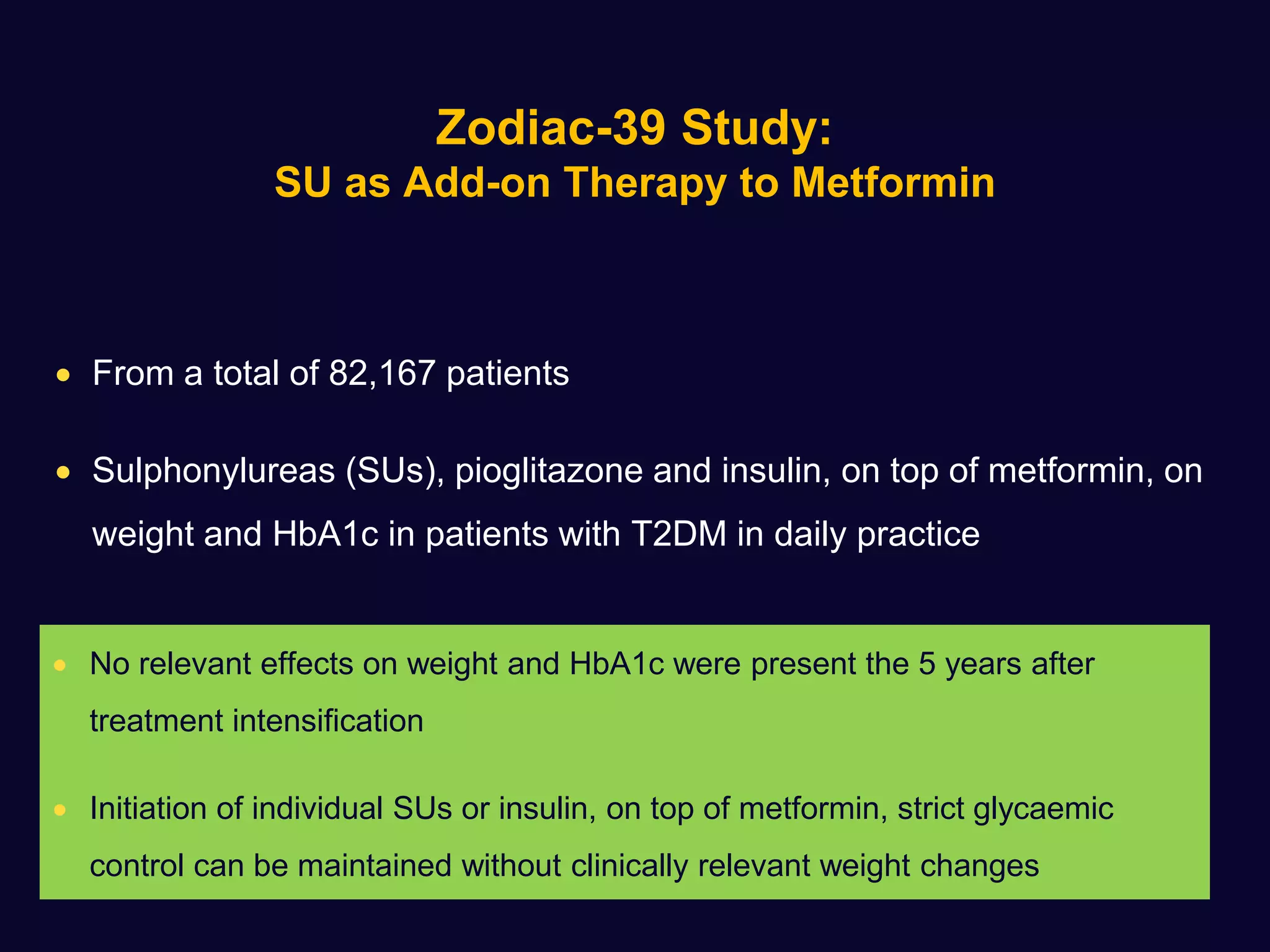 Zodiac-39 Study:
SU as Add-on Therapy to Metformin
 From a total of 82,167 patients
 Sulphonylureas (SUs), pioglitazone and insulin, on top of metformin, on
weight and HbA1c in patients with T2DM in daily practice
 No relevant effects on weight and HbA1c were present the 5 years after
treatment intensification
 Initiation of individual SUs or insulin, on top of metformin, strict glycaemic
control can be maintained without clinically relevant weight changes
 